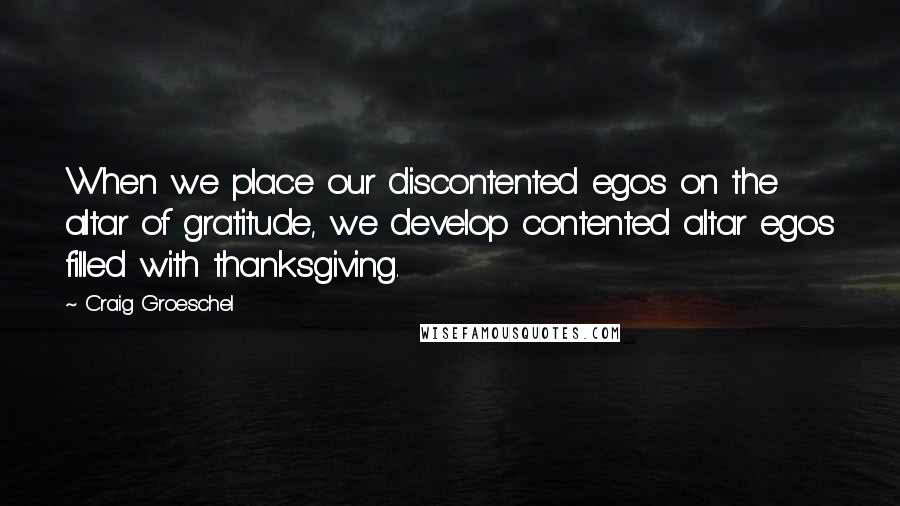 Craig Groeschel Quotes: When we place our discontented egos on the altar of gratitude, we develop contented altar egos filled with thanksgiving.