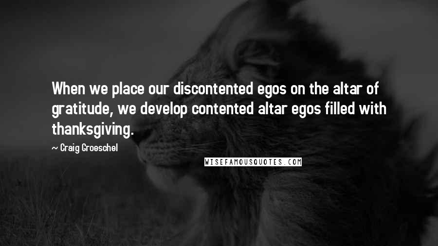 Craig Groeschel Quotes: When we place our discontented egos on the altar of gratitude, we develop contented altar egos filled with thanksgiving.