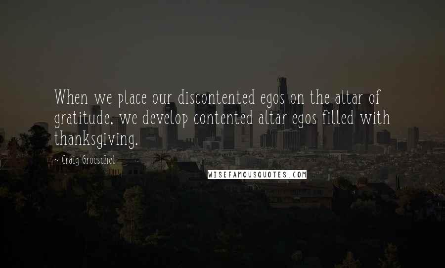 Craig Groeschel Quotes: When we place our discontented egos on the altar of gratitude, we develop contented altar egos filled with thanksgiving.