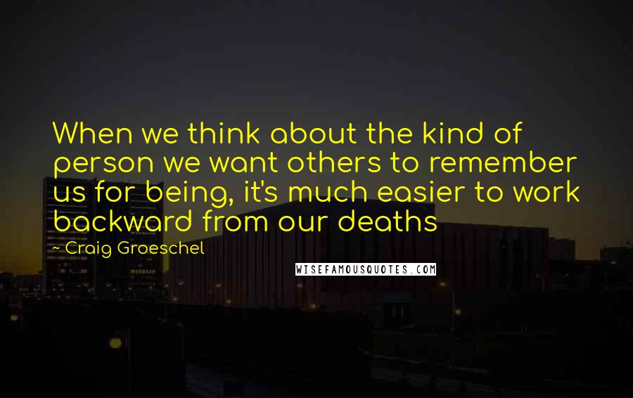 Craig Groeschel Quotes: When we think about the kind of person we want others to remember us for being, it's much easier to work backward from our deaths