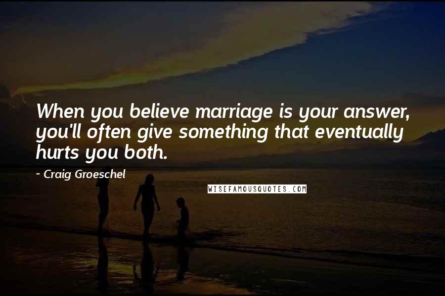 Craig Groeschel Quotes: When you believe marriage is your answer, you'll often give something that eventually hurts you both.