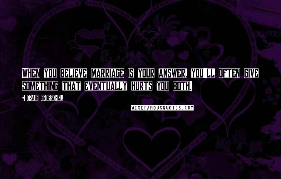 Craig Groeschel Quotes: When you believe marriage is your answer, you'll often give something that eventually hurts you both.