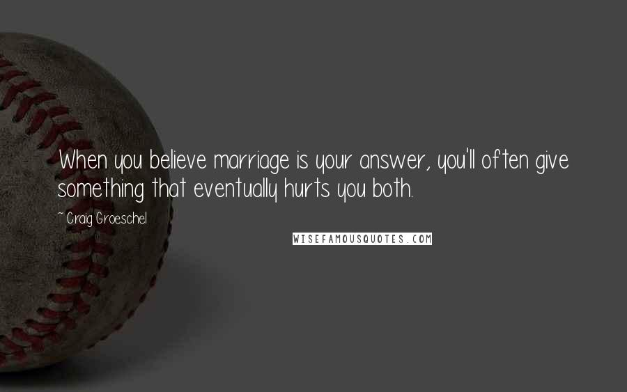Craig Groeschel Quotes: When you believe marriage is your answer, you'll often give something that eventually hurts you both.