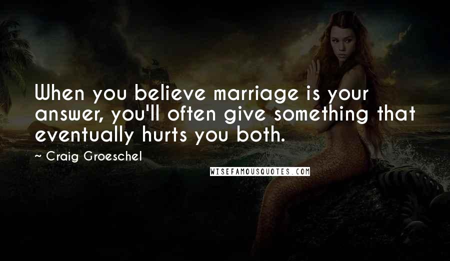 Craig Groeschel Quotes: When you believe marriage is your answer, you'll often give something that eventually hurts you both.