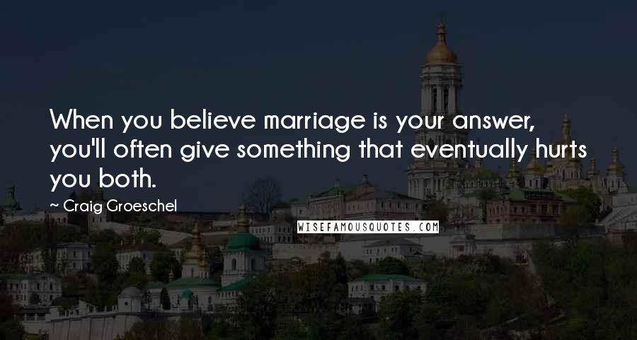 Craig Groeschel Quotes: When you believe marriage is your answer, you'll often give something that eventually hurts you both.