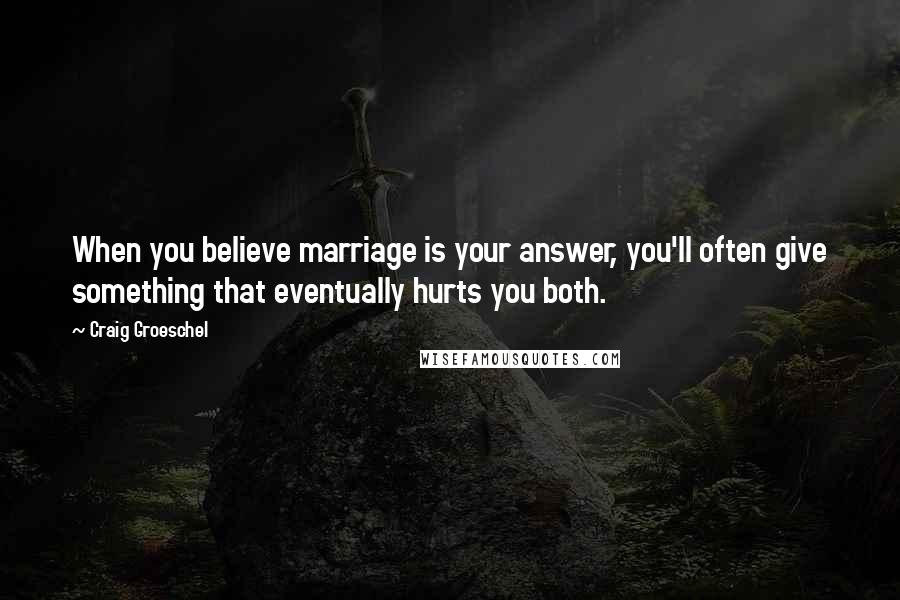 Craig Groeschel Quotes: When you believe marriage is your answer, you'll often give something that eventually hurts you both.