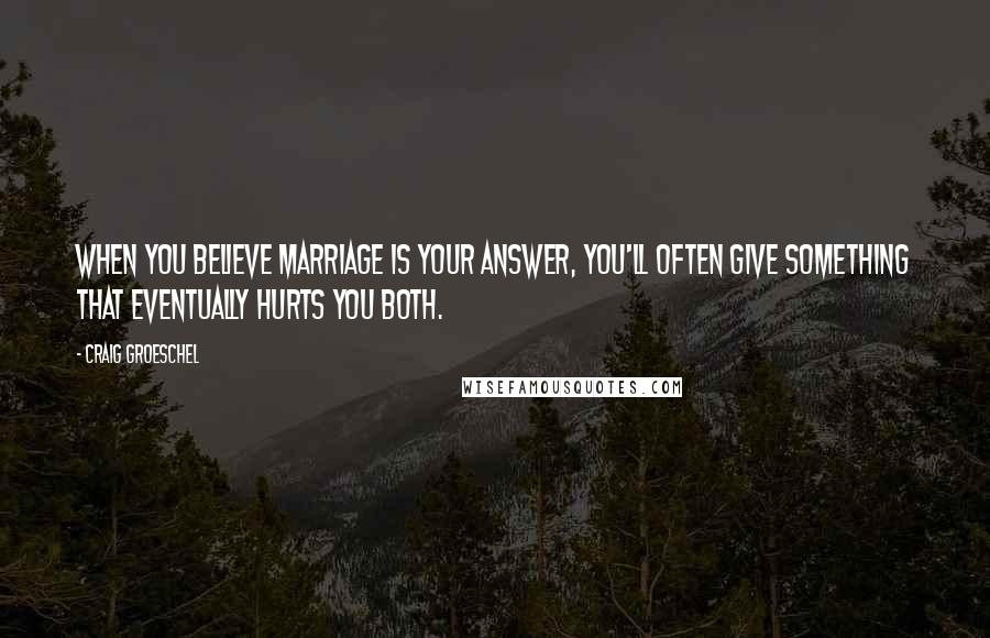 Craig Groeschel Quotes: When you believe marriage is your answer, you'll often give something that eventually hurts you both.