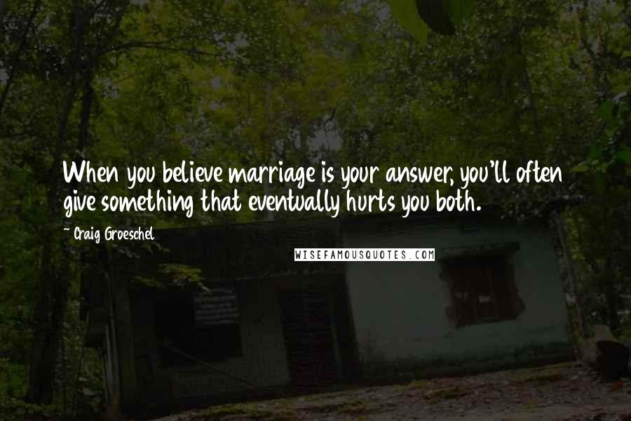 Craig Groeschel Quotes: When you believe marriage is your answer, you'll often give something that eventually hurts you both.