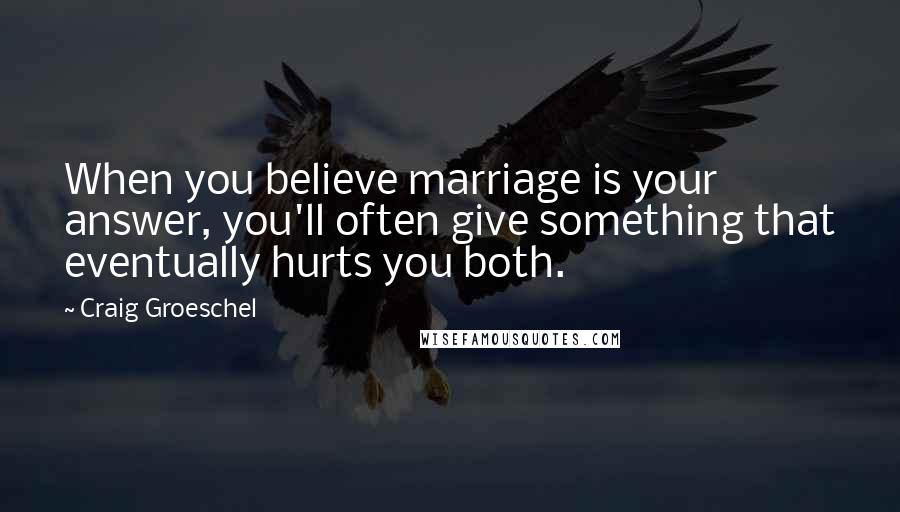 Craig Groeschel Quotes: When you believe marriage is your answer, you'll often give something that eventually hurts you both.