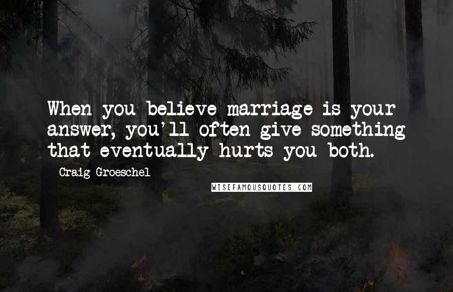 Craig Groeschel Quotes: When you believe marriage is your answer, you'll often give something that eventually hurts you both.