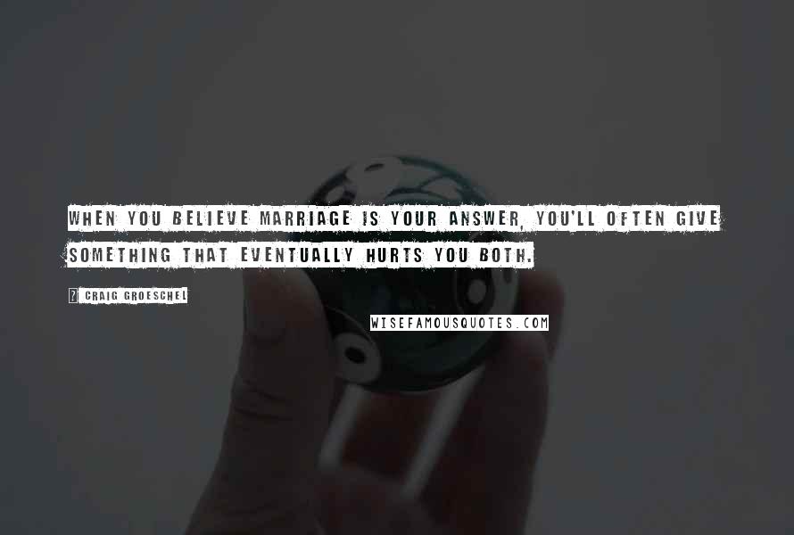 Craig Groeschel Quotes: When you believe marriage is your answer, you'll often give something that eventually hurts you both.