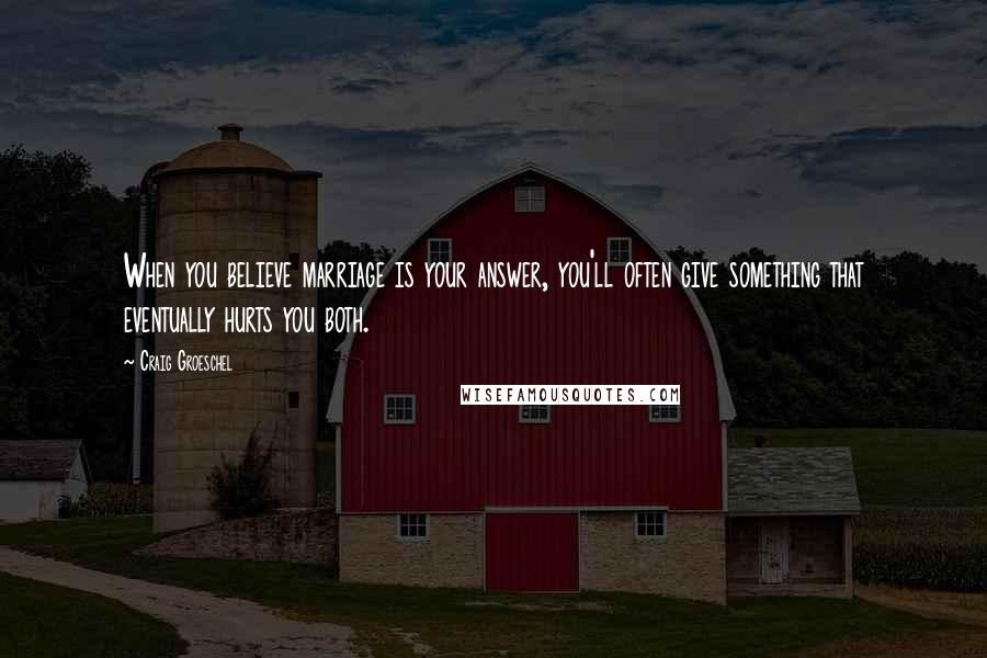 Craig Groeschel Quotes: When you believe marriage is your answer, you'll often give something that eventually hurts you both.