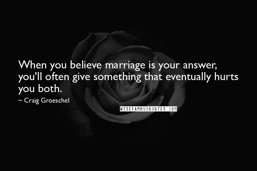 Craig Groeschel Quotes: When you believe marriage is your answer, you'll often give something that eventually hurts you both.