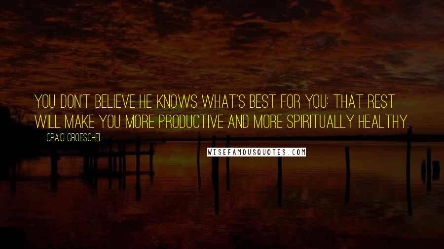 Craig Groeschel Quotes: You don't believe He knows what's best for you: that rest will make you more productive and more spiritually healthy.