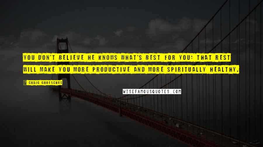 Craig Groeschel Quotes: You don't believe He knows what's best for you: that rest will make you more productive and more spiritually healthy.