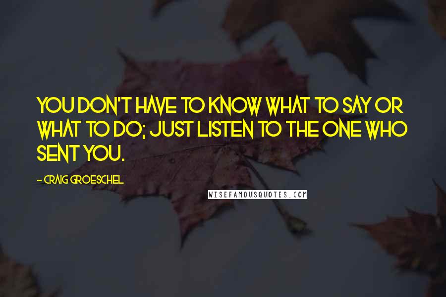 Craig Groeschel Quotes: You don't have to know what to say or what to do; just listen to the one who sent you.