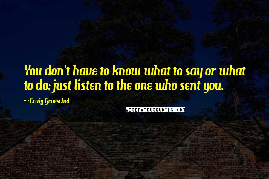 Craig Groeschel Quotes: You don't have to know what to say or what to do; just listen to the one who sent you.