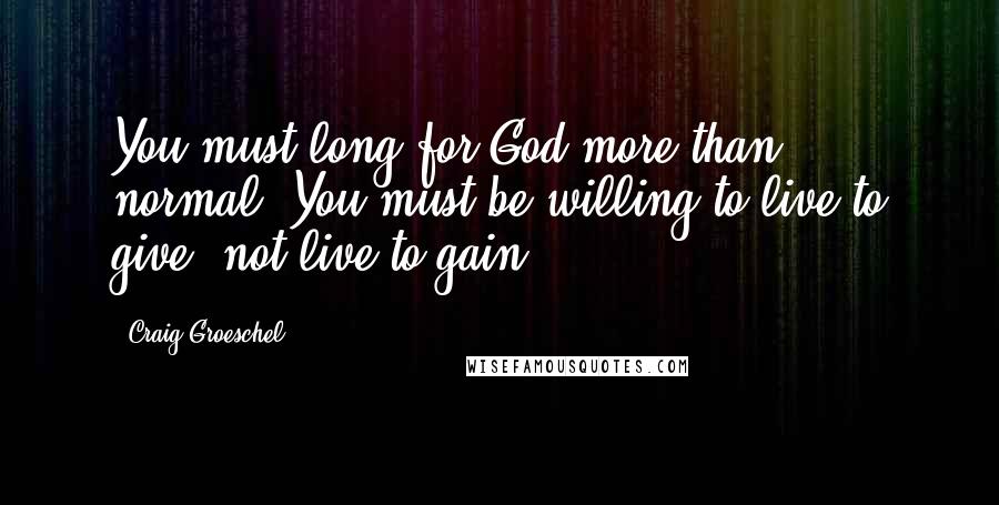 Craig Groeschel Quotes: You must long for God more than normal. You must be willing to live to give, not live to gain.