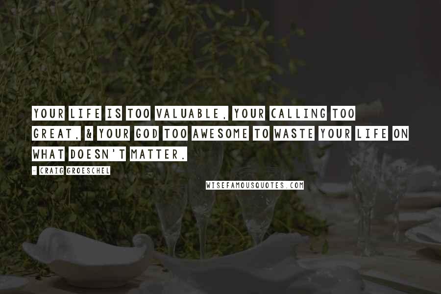 Craig Groeschel Quotes: Your life is too valuable, your calling too great, & your God too awesome to waste your life on what doesn't matter.