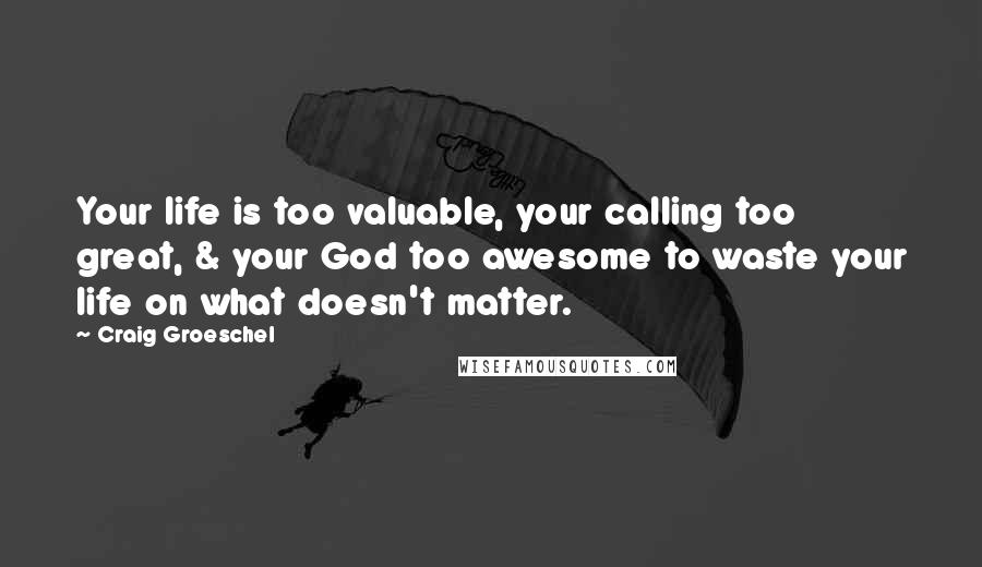 Craig Groeschel Quotes: Your life is too valuable, your calling too great, & your God too awesome to waste your life on what doesn't matter.