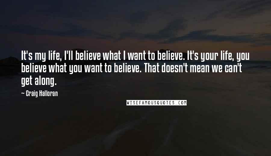 Craig Halloran Quotes: It's my life, I'll believe what I want to believe. It's your life, you believe what you want to believe. That doesn't mean we can't get along.