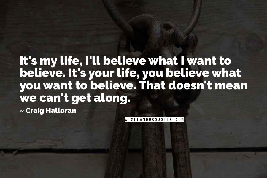 Craig Halloran Quotes: It's my life, I'll believe what I want to believe. It's your life, you believe what you want to believe. That doesn't mean we can't get along.