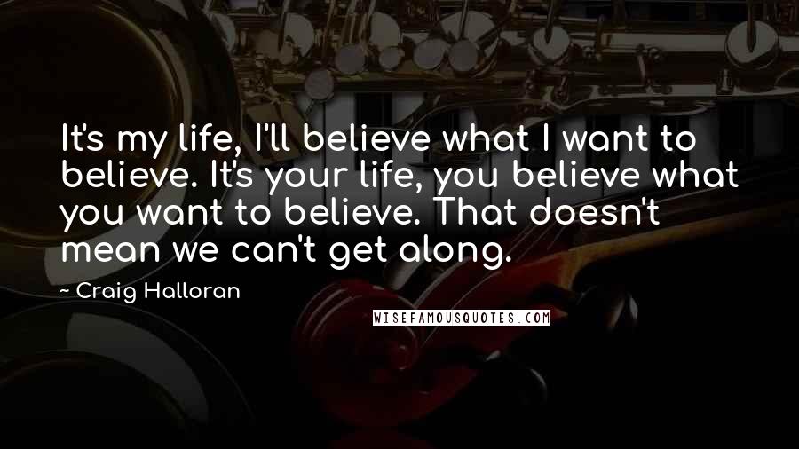 Craig Halloran Quotes: It's my life, I'll believe what I want to believe. It's your life, you believe what you want to believe. That doesn't mean we can't get along.