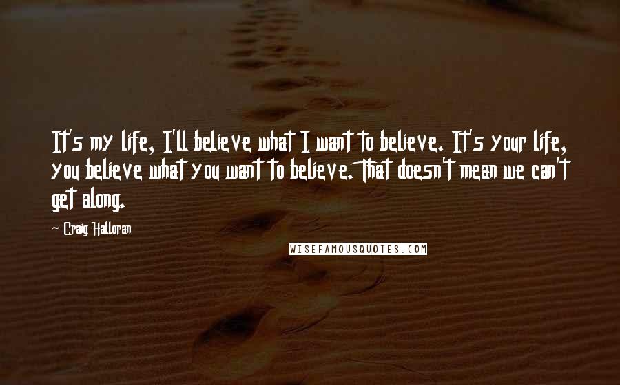 Craig Halloran Quotes: It's my life, I'll believe what I want to believe. It's your life, you believe what you want to believe. That doesn't mean we can't get along.