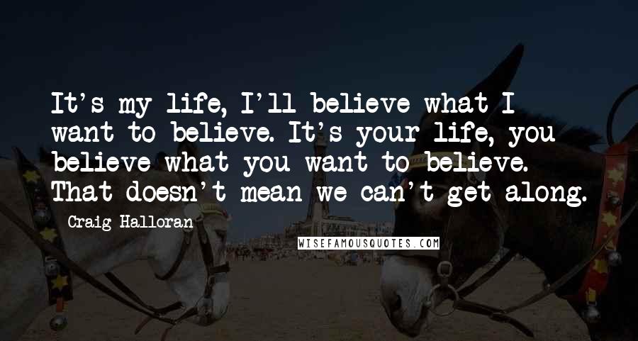 Craig Halloran Quotes: It's my life, I'll believe what I want to believe. It's your life, you believe what you want to believe. That doesn't mean we can't get along.