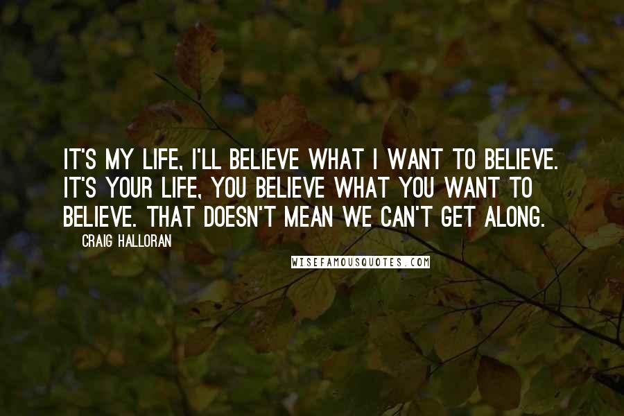 Craig Halloran Quotes: It's my life, I'll believe what I want to believe. It's your life, you believe what you want to believe. That doesn't mean we can't get along.