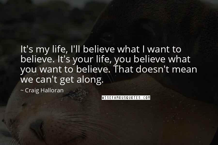 Craig Halloran Quotes: It's my life, I'll believe what I want to believe. It's your life, you believe what you want to believe. That doesn't mean we can't get along.