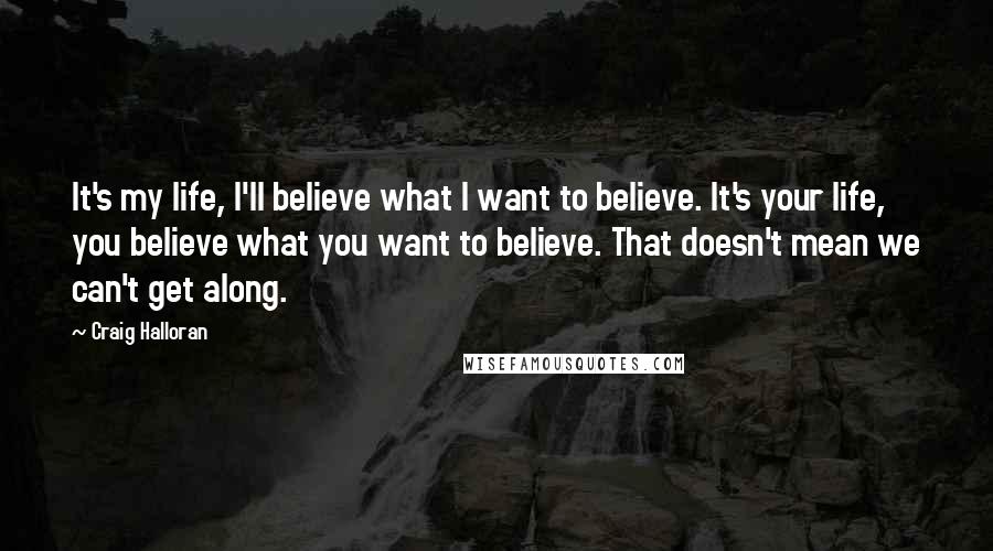 Craig Halloran Quotes: It's my life, I'll believe what I want to believe. It's your life, you believe what you want to believe. That doesn't mean we can't get along.