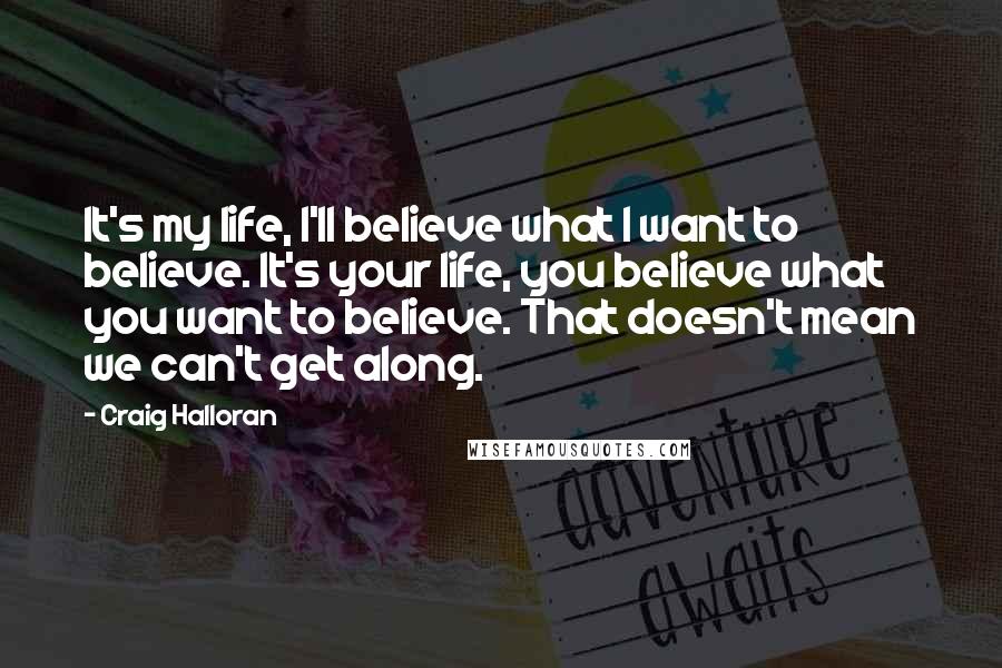Craig Halloran Quotes: It's my life, I'll believe what I want to believe. It's your life, you believe what you want to believe. That doesn't mean we can't get along.