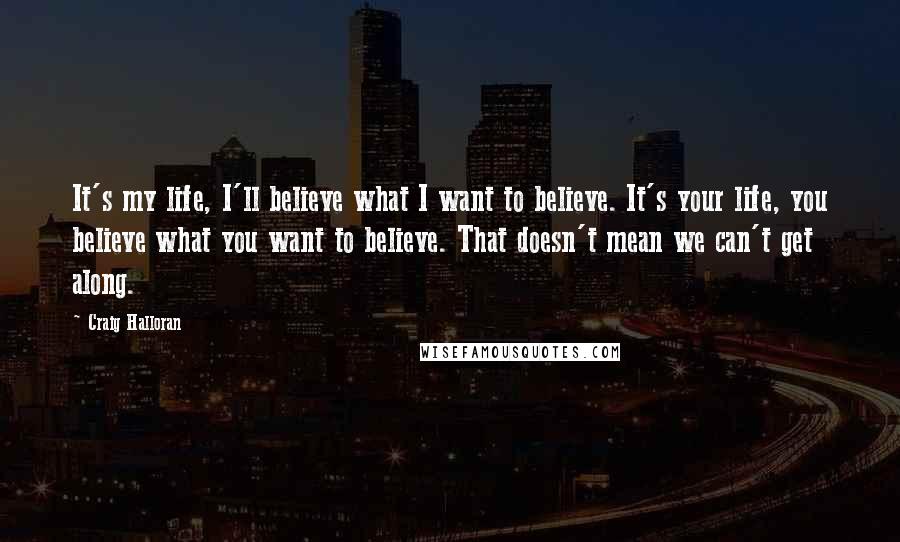 Craig Halloran Quotes: It's my life, I'll believe what I want to believe. It's your life, you believe what you want to believe. That doesn't mean we can't get along.