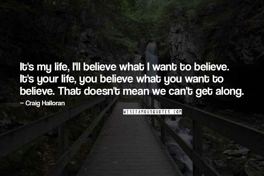 Craig Halloran Quotes: It's my life, I'll believe what I want to believe. It's your life, you believe what you want to believe. That doesn't mean we can't get along.