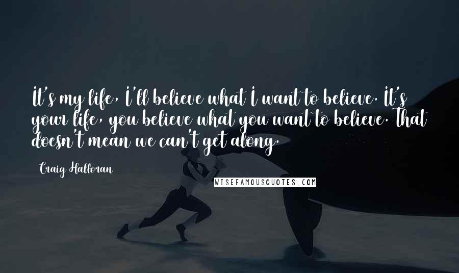 Craig Halloran Quotes: It's my life, I'll believe what I want to believe. It's your life, you believe what you want to believe. That doesn't mean we can't get along.