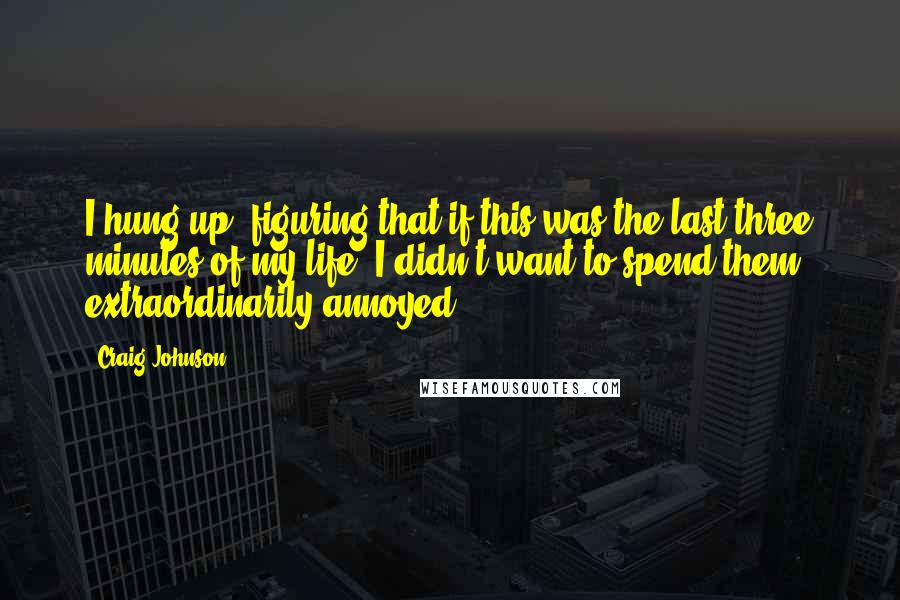 Craig Johnson Quotes: I hung up, figuring that if this was the last three minutes of my life, I didn't want to spend them extraordinarily annoyed.