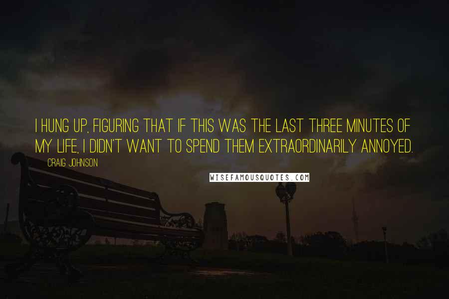 Craig Johnson Quotes: I hung up, figuring that if this was the last three minutes of my life, I didn't want to spend them extraordinarily annoyed.