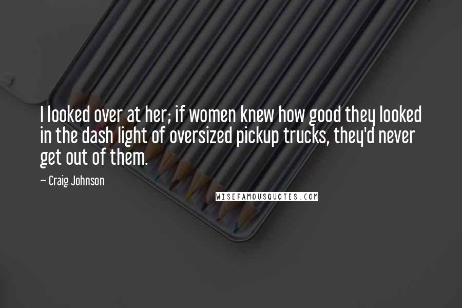 Craig Johnson Quotes: I looked over at her; if women knew how good they looked in the dash light of oversized pickup trucks, they'd never get out of them.