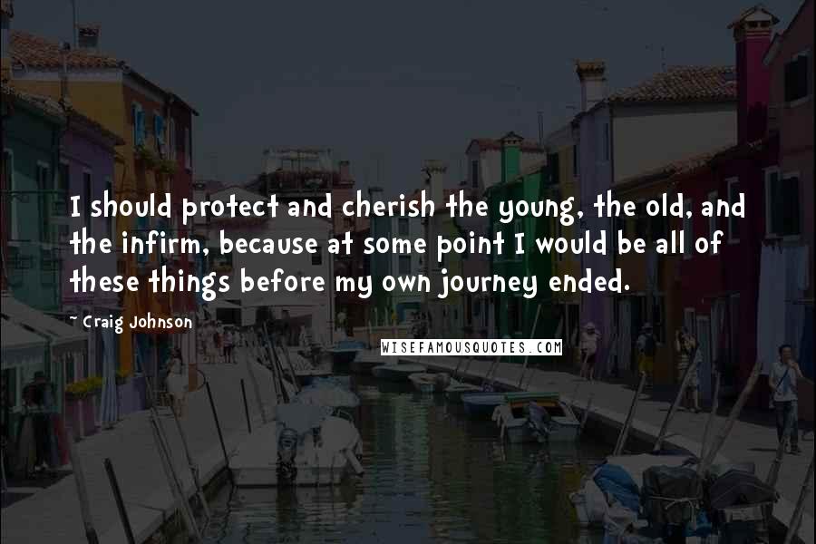 Craig Johnson Quotes: I should protect and cherish the young, the old, and the infirm, because at some point I would be all of these things before my own journey ended.