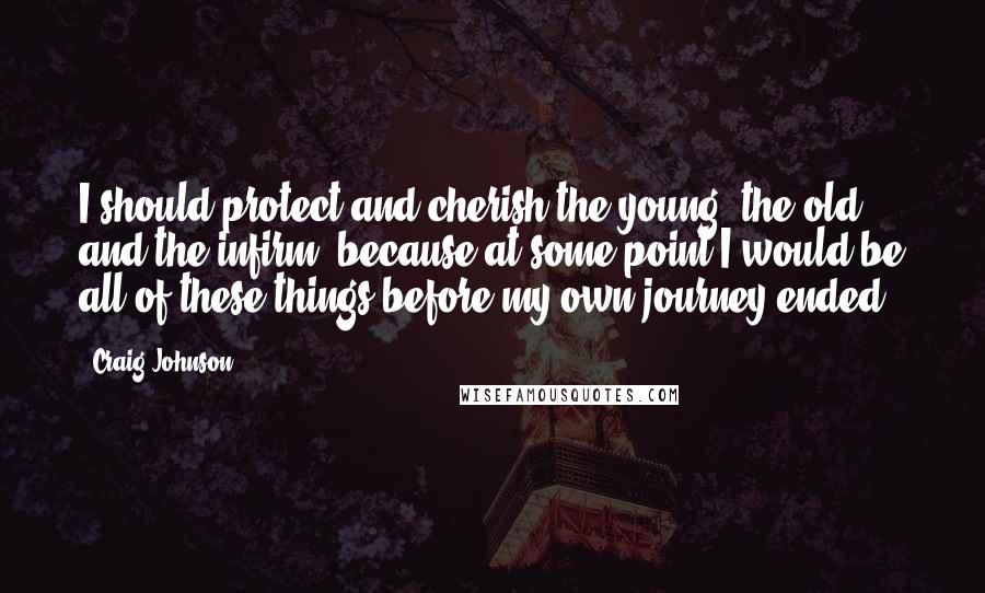 Craig Johnson Quotes: I should protect and cherish the young, the old, and the infirm, because at some point I would be all of these things before my own journey ended.