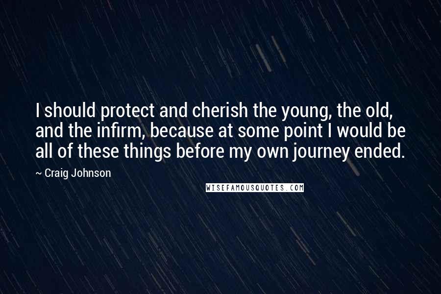 Craig Johnson Quotes: I should protect and cherish the young, the old, and the infirm, because at some point I would be all of these things before my own journey ended.