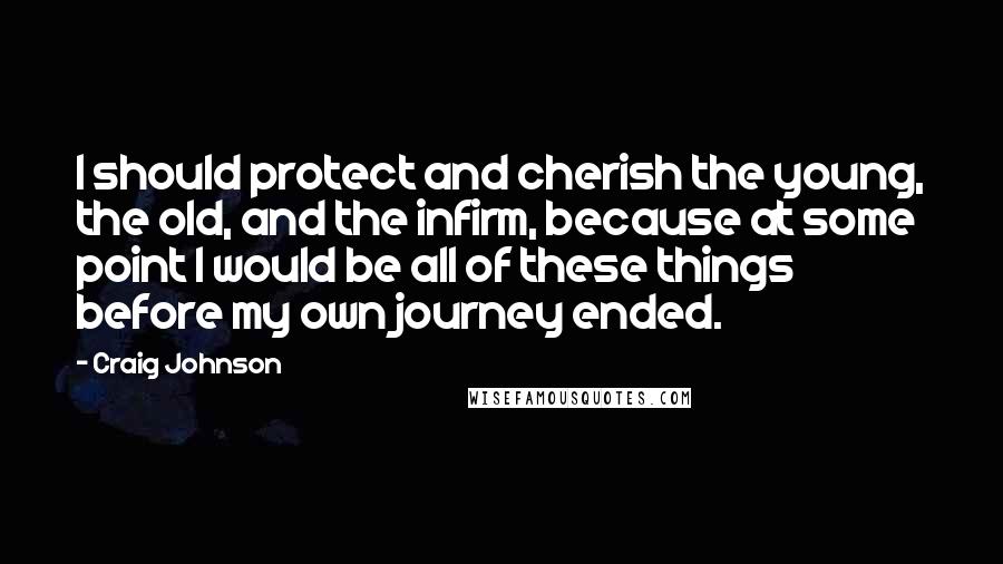 Craig Johnson Quotes: I should protect and cherish the young, the old, and the infirm, because at some point I would be all of these things before my own journey ended.