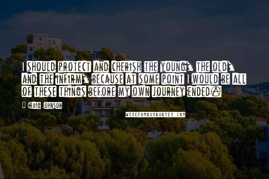 Craig Johnson Quotes: I should protect and cherish the young, the old, and the infirm, because at some point I would be all of these things before my own journey ended.