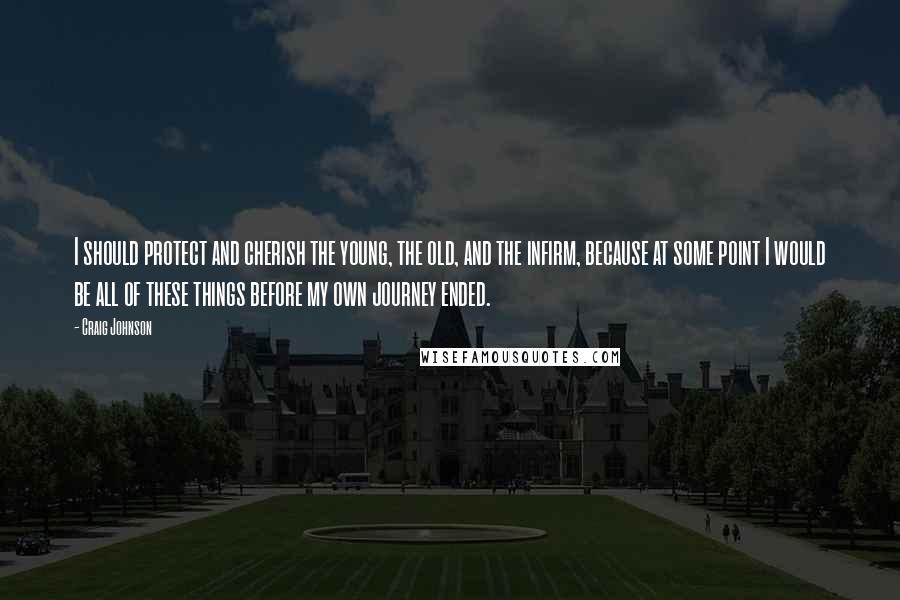 Craig Johnson Quotes: I should protect and cherish the young, the old, and the infirm, because at some point I would be all of these things before my own journey ended.