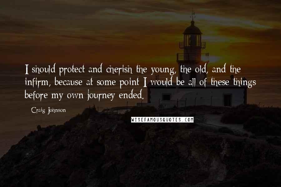 Craig Johnson Quotes: I should protect and cherish the young, the old, and the infirm, because at some point I would be all of these things before my own journey ended.