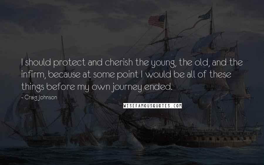 Craig Johnson Quotes: I should protect and cherish the young, the old, and the infirm, because at some point I would be all of these things before my own journey ended.