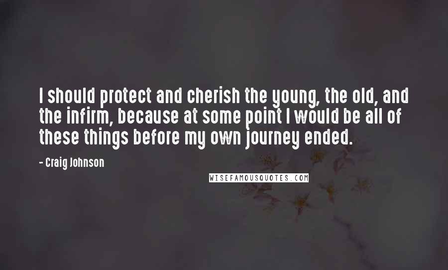 Craig Johnson Quotes: I should protect and cherish the young, the old, and the infirm, because at some point I would be all of these things before my own journey ended.