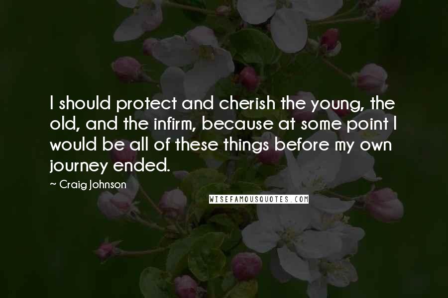 Craig Johnson Quotes: I should protect and cherish the young, the old, and the infirm, because at some point I would be all of these things before my own journey ended.