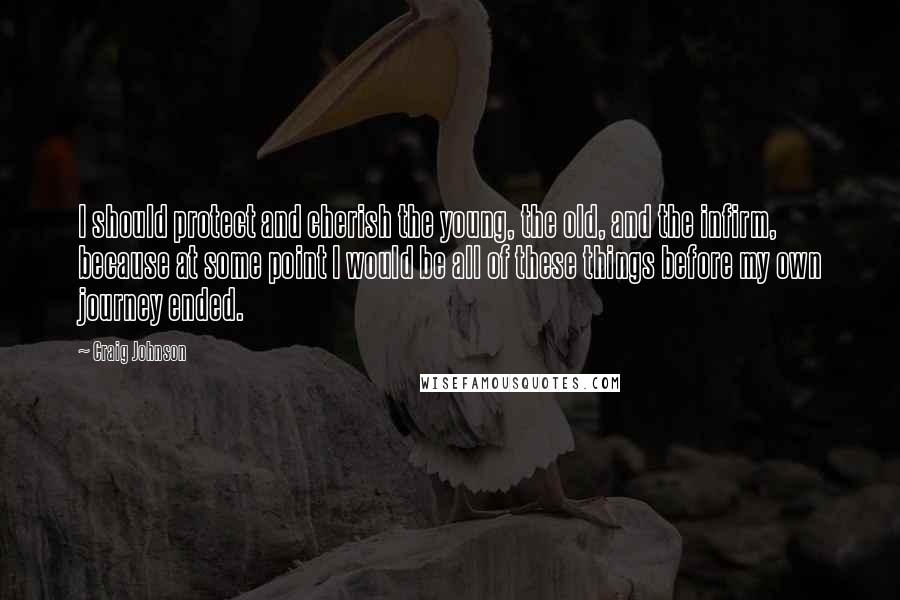 Craig Johnson Quotes: I should protect and cherish the young, the old, and the infirm, because at some point I would be all of these things before my own journey ended.